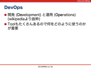 www.usa-mimi.jp
DevOps
2012©MNU co. ltd. 	
n  開発 (Development) と運用 (Operations)
(wikipediaより抜粋)
n  Toolもたくさんあるので何をどのように使うのか
が重要
 