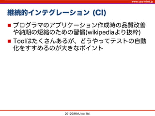 www.usa-mimi.jp
継続的インテグレーション (CI)
2012©MNU co. ltd. 	
n  プログラマのアプリケーション作成時の品質改善
や納期の短縮のための習慣(wikipediaより抜粋)
n  Toolはたくさんあるが、どうやってテストの自動
化をすすめるのが大きなポイント
 
