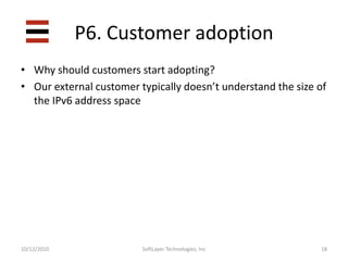 P5. Operations support16SoftLayer Technologies, Inc10/12/2010“Uh, that’s a lot of numbers and letters and stuff” – anonymous  support  technicianS5. Operations support17SoftLayer Technologies, Inc10/12/2010Make it look like your IPv4 tools!Feels the same, looks the same, acts the same, therefore must be the same.It largely is the same.Automate as much as possible.  Human brains can only carry so many numbers, and 32 is too many.  