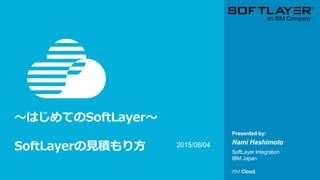 © IBM Corporation 1
Presented by:
～はじめてのSoftLayer～
SoftLayerの見積もり方 Nami Hashimoto
SoftLayer Integration
IBM Japan
2015/08/04
 