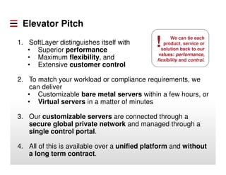 Elevator Pitch
1. SoftLayer distinguishes itself with
• Superior performance
• Maximum flexibility, and
• Extensive customer control
2. To match your workload or compliance requirements, we
can deliver
• Customizable bare metal servers within a few hours, or
• Virtual servers in a matter of minutes
3. Our customizable servers are connected through a
secure global private network and managed through a
single control portal.
4. All of this is available over a unified platform and without
a long term contract.
We can tie each
product, service or
solution back to our
values: performance,
flexibility and control.
!
 