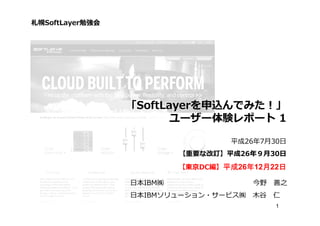 1
「SoftLayerを申込んでみた！」
ユーザー体験レポート 1
平成26年7月30日
【重要な改訂】平成26年９⽉30日
【東京DC編】平成平成平成平成26年年年年12月月月月22日日日日
札幌SoftLayer勉強会
日本IBM㈱ 今野 善之
日本IBMソリューション・サービス㈱ 木谷 仁
 