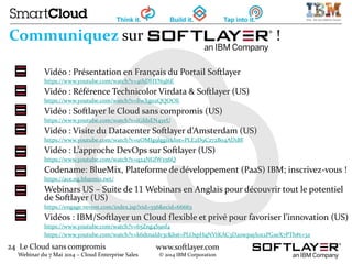 24 Le Cloud sans compromis
Webinar du 7 Mai 2014 – Cloud Enterprise Sales
www.softlayer.com
© 2014 IBM Corporation
Communiquez sur !
Vidéo : Présentation en Français du Portail Softlayer
https://www.youtube.com/watch?v=4thDHYN9J6E
Vidéo : Référence Technicolor Virdata & Softlayer (US)
https://www.youtube.com/watch?v=BwXgo2QQOOE
Vidéo : Softlayer le Cloud sans compromis (US)
https://www.youtube.com/watch?v=iGfdsEN4yeU
Vidéo : Visite du Datacenter Softlayer d’Amsterdam (US)
https://www.youtube.com/watch?v=uOMIg9lggiI&list=PLE2D9C272B04AD1BF
Vidéo : L’approche DevOps sur Softlayer (US)
https://www.youtube.com/watch?v=q24NGfWx56Q
Codename: BlueMix, Plateforme de développement (PaaS) IBM; inscrivez-vous !
https://ace.ng.bluemix.net/
Webinars US – Suite de 11 Webinars en Anglais pour découvrir tout le potentiel
de Softlayer (US)
https://engage.vevent.com/index.jsp?eid=556&ecid=66663
Vidéos : IBM/Softlayer un Cloud flexible et privé pour favoriser l’innovation (US)
https://www.youtube.com/watch?v=65Zng4S9nf4
https://www.youtube.com/watch?v=k6dtnaIdv3c&list=PLOspHqNVtKAC3D20wpayl0z2PGxeX7PTh#t=32
 