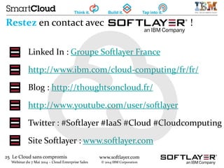 25 Le Cloud sans compromis
Webinar du 7 Mai 2014 – Cloud Enterprise Sales
www.softlayer.com
© 2014 IBM Corporation
Restez en contact avec !
Linked In : Groupe Softlayer France
http://www.ibm.com/cloud-computing/fr/fr/
Blog : http://thoughtsoncloud.fr/
http://www.youtube.com/user/softlayer
Twitter : #Softlayer #IaaS #Cloud #Cloudcomputing
Site Softlayer : www.softlayer.com
 