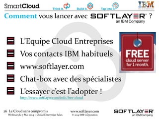 26 Le Cloud sans compromis
Webinar du 7 Mai 2014 – Cloud Enterprise Sales
www.softlayer.com
© 2014 IBM Corporation
Comment vous lancer avec ?
L’Equipe Cloud Entreprises
Vos contacts IBM habituels
www.softlayer.com
Chat-box avec des spécialistes
L’essayer c’est l’adopter !
http://www.softlayer.com/info/free-cloud
 