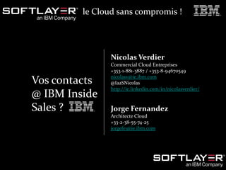 29 Le Cloud sans compromis
Webinar du 7 Mai 2014 – Cloud Enterprise Sales
www.softlayer.com
© 2014 IBM Corporation
Vos contacts
@ IBM Inside
Sales ?
Nicolas Verdier
Commercial Cloud Entreprises
+353-1-881-3887 / +353-8-94670549
nicolasv@ie.ibm.com
@IaaSNicolas
http://ie.linkedin.com/in/nicolasverdier/
Jorge Fernandez
Architecte Cloud
+33-2-38-55-74-25
jorgefe1@ie.ibm.com
le Cloud sans compromis !
 