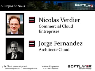 3 Le Cloud sans compromis
Webinar du 7 Mai 2014 – Cloud Enterprise Sales
www.softlayer.com
© 2014 IBM Corporation
Nicolas Verdier
Commercial Cloud
Entreprises
Jorge Fernandez
Architecte Cloud
A Propos de Nous
 
