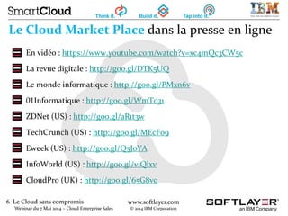 6 Le Cloud sans compromis
Webinar du 7 Mai 2014 – Cloud Enterprise Sales
www.softlayer.com
© 2014 IBM Corporation
Le Cloud Market Place dans la presse en ligne
En vidéo : https://www.youtube.com/watch?v=xc4mQc3CW5c
La revue digitale : http://goo.gl/DTK5UQ
Le monde informatique : http://goo.gl/PMxn6v
01Informatique : http://goo.gl/WmT031
ZDNet (US) : http://goo.gl/aR1t3w
TechCrunch (US) : http://goo.gl/MEcF09
Eweek (US) : http://goo.gl/Q5J0YA
InfoWorld (US) : http://goo.gl/viQlxv
CloudPro (UK) : http://goo.gl/65G8vq
 