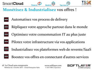 18 Le Cloud sans compromis
Webinar du 1 Octobre 2015 – Cloud Enterprise Sales
www.softlayer.com
© 2015 IBM Corporation
Monétisez & Industrialisez vos offres !
Automatisez vos process de delivery
Répliquez votre approche partout dans le monde
Optimisez votre consommation IT au plus juste
Pilotez votre infrastructure via vos applications
Industrialisez vos plateformes web de revente/SaaS
Boostez vos offres en connectant d’autres services
 