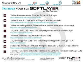 26 Le Cloud sans compromis
Webinar du 1 Octobre 2015 – Cloud Enterprise Sales
www.softlayer.com
© 2015 IBM Corporation
Formez vous sur !
Vidéo : Présentation en Français du Portail Softlayer
https://www.youtube.com/watch?v=4thDHYN9J6E
Vidéo : Visite du Datacenter Softlayer d’Amsterdam (US)
https://www.youtube.com/watch?v=uOMIg9lggiI&list=PLE2D9C272B04AD1BF
Webinars SoftLayer (US) façon Podcasts (courte inscription nécessaire)
http://www.softlayer.com/training-resources
FAQ SoftLayer (US) – Wiki très complet pour tout savoir sur SoftLayer
http://knowledgelayer.softlayer.com/
Vidéo : L’approche DevOps sur Softlayer (US)
https://www.youtube.com/watch?v=q24NGfWx56Q
FAQ Développeurs (US) – très complète pour l’approche DevOps + API
http://sldn.softlayer.com/
Suite de 13 Webinars SoftLayer (US) pour découvrir la puissance de Softlayer
https://engage.vevent.com/index.jsp?eid=556&ecid=66663
Tutoriels : Une suite complète de conseils sur SoftLayer expliqués en images (US)
Eamonn Killian : https://www.youtube.com/channel/UC2GorQbisaxmLREYmbBfn7A
SoftLayer 101 : https://www.youtube.com/channel/UCcen0FgCoVF9FGQegZ72XZA
 