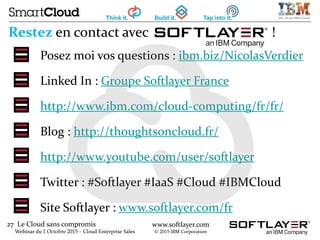 27 Le Cloud sans compromis
Webinar du 1 Octobre 2015 – Cloud Enterprise Sales
www.softlayer.com
© 2015 IBM Corporation
Restez en contact avec !
Posez moi vos questions : ibm.biz/NicolasVerdier
Linked In : Groupe Softlayer France
http://www.ibm.com/cloud-computing/fr/fr/
Blog : http://thoughtsoncloud.fr/
http://www.youtube.com/user/softlayer
Twitter : #Softlayer #IaaS #Cloud #IBMCloud
Site Softlayer : www.softlayer.com/fr
 
