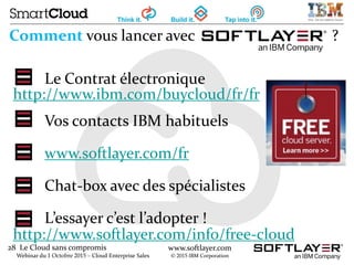 28 Le Cloud sans compromis
Webinar du 1 Octobre 2015 – Cloud Enterprise Sales
www.softlayer.com
© 2015 IBM Corporation
Comment vous lancer avec ?
Le Contrat électronique
http://www.ibm.com/buycloud/fr/fr
Vos contacts IBM habituels
www.softlayer.com/fr
Chat-box avec des spécialistes
L’essayer c’est l’adopter !
http://www.softlayer.com/info/free-cloud
 