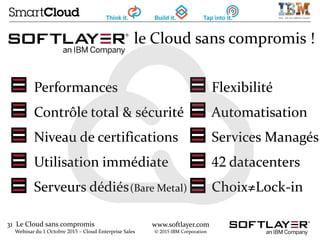 31 Le Cloud sans compromis
Webinar du 1 Octobre 2015 – Cloud Enterprise Sales
www.softlayer.com
© 2015 IBM Corporation
le Cloud sans compromis !
Performances Flexibilité
Contrôle total & sécurité Automatisation
Niveau de certifications Services Managés
Utilisation immédiate 42 datacenters
Serveurs dédiés(Bare Metal) Choix≠Lock-in
 