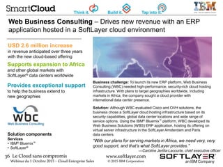36 Le Cloud sans compromis
Webinar du 1 Octobre 2015 – Cloud Enterprise Sales
www.softlayer.com
© 2015 IBM Corporation
Business challenge: To launch its new ERP platform, Web Business
Consulting (WBC) needed high-performance, security-rich cloud hosting
infrastructure. With plans to target geographies worldwide, including
markets in Africa, the company sought a cloud provider with
international data center presence.
Solution: Although WBC evaluated Cisco and OVH solutions, the
business chose a SoftLayer cloud hosting infrastructure based on its
security capabilities, global data center locations and wide range of
service options. Using the IBM® Bluemix™ platform, WBC developed its
Web Business Solutions (WBS) ERP application, hosting its offering on
virtual server infrastructure in the SoftLayer Amsterdam and Paris
data centers.Solution components
Services
• IBM® Bluemix™
• SoftLayer®
Web Business Consulting – Drives new revenue with an ERP
application hosted in a SoftLayer cloud environment
Supports expansion to Africa
and other global markets with
SoftLayer® data centers worldwide
Provides exceptional support
to help the business extend to
new geographies
“With our plans for serving markets in Africa, we need very, very
good support, and that’s what SoftLayer provides.”
—Caroline Jertila-Lacourte, chief executive officer
USD 2.6 million increase
in revenue anticipated over three years
with the new cloud-based offering
 