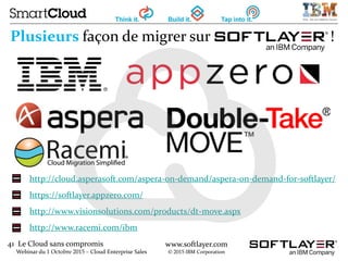 41 Le Cloud sans compromis
Webinar du 1 Octobre 2015 – Cloud Enterprise Sales
www.softlayer.com
© 2015 IBM Corporation
http://cloud.asperasoft.com/aspera-on-demand/aspera-on-demand-for-softlayer/
https://softlayer.appzero.com/
http://www.visionsolutions.com/products/dt-move.aspx
http://www.racemi.com/ibm
Plusieurs façon de migrer sur !
 
