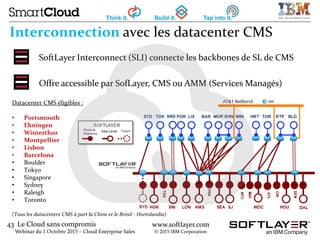 43 Le Cloud sans compromis
Webinar du 1 Octobre 2015 – Cloud Enterprise Sales
www.softlayer.com
© 2015 IBM Corporation
Interconnection avec les datacenter CMS
SoftLayer Interconnect (SLI) connecte les backbones de SL de CMS
Offre accessible par SofLayer, CMS ou AMM (Services Managés)
Datacenter CMS éligibles :
• Portsmouth
• Ehningen
• Winterthur
• Montpellier
• Lisbon
• Barcelona
• Boulder
• Tokyo
• Singapore
• Sydney
• Raleigh
• Toronto
(Tous les datacenters CMS à part la Chine et le Brésil - Hortolandia)
 