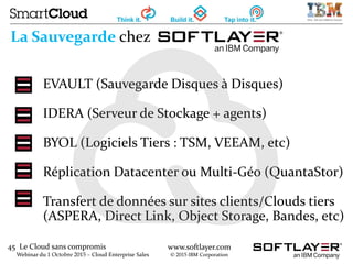 45 Le Cloud sans compromis
Webinar du 1 Octobre 2015 – Cloud Enterprise Sales
www.softlayer.com
© 2015 IBM Corporation
La Sauvegarde chez
EVAULT (Sauvegarde Disques à Disques)
IDERA (Serveur de Stockage + agents)
BYOL (Logiciels Tiers : TSM, VEEAM, etc)
Réplication Datacenter ou Multi-Géo (QuantaStor)
Transfert de données sur sites clients/Clouds tiers
(ASPERA, Direct Link, Object Storage, Bandes, etc)
 
