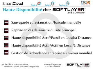 46 Le Cloud sans compromis
Webinar du 1 Octobre 2015 – Cloud Enterprise Sales
www.softlayer.com
© 2015 IBM Corporation
Haute-Disponibilité chez
Sauvegarde et restauration/bascule manuelle
Reprise en cas de sinistre du site principal
Haute disponibilité Actif/Passif en Local/à Distance
Haute disponibilité Actif/Actif en Local/à Distance
Gestion de redondance et reprise au niveau mondial
 