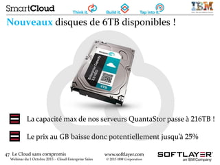 47 Le Cloud sans compromis
Webinar du 1 Octobre 2015 – Cloud Enterprise Sales
www.softlayer.com
© 2015 IBM Corporation
Nouveaux disques de 6TB disponibles !
La capacité max de nos serveurs QuantaStor passe à 216TB !
Le prix au GB baisse donc potentiellement jusqu’à 25%
 