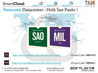 6 Le Cloud sans compromis
Webinar du 1 Octobre 2015 – Cloud Enterprise Sales
www.softlayer.com
© 2015 IBM Corporation
Nouveau Datacenter : Holà Sao Paulo !
http://www.softlayer.com/info/brazil-hosting (Promo Code: 500SAO)
https://www.softlayer.com/info/milan-hosting (Promo Code: 500MIL)
 