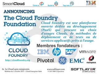 61 Le Cloud sans compromis
Webinar du 1 Octobre 2015 – Cloud Enterprise Sales
www.softlayer.com
© 2015 IBM Corporation
Membres fondateurs :
http://cloudfoundry.org
Cloud Foundry est une plateforme
ouverte dédiée au développement
(PaaS) qui procure un choix
d’usages Clouds, de méthodes de
déploiement et de tests ou de
services applicatifs prêts à l’usage.
 