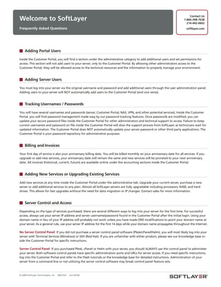 Contact Us
Welcome to SoftLayer                                                                                                         1-866-398-7638
                                                                                                                               214-442-0602
Frequently Asked Questions                                                                                                     softlayer.com




     Adding Portal Users

Inside the Customer Portal, you will find a section under the administrative category to add additional users and set permissions for
access. This section will not add users to your server, only to the Customer Portal. By allowing other administrators access to the
Customer Portal, they will be allowed access to the technical resources and the information to properly manage your environment.


     Adding Server Users

You must log into your server via the original username and password and add additional users through the user administration panel.
Adding users to your server will NOT automatically add users to the Customer Portal (and vice versa).


     Tracking Usernames / Passwords

You will have several usernames and passwords (server, Customer Portal, NAS, VPN, and other potential services). Inside the Customer
Portal, you will find password management made easy by our password tracking features. Once passwords are modified, you can
update your secure password files inside the Customer Portal for other administrators and technical support to access. Failure to keep
current usernames and password on file inside the Customer Portal will slow the support process from SoftLayer as technicians wait for
updated information. The Customer Portal does NOT automatically update your server password or other third party applications. The
Customer Portal is your password repository for administrative purposes.


     Billing and Invoices

Your first day of service is also your anniversary billing date. You will be billed monthly on your anniversary date for all services. If you
upgrade or add new services, your anniversary date will remain the same and new services will be prorated to your next anniversary
date. All invoices (historical, current, future) are available online under the accounting sections inside the Customer Portal.


     Adding New Services or Upgrading Existing Services

Add new services at any time inside the Customer Portal under the administrative tab. Upgrade your current server, purchase a new
server or add additional services to any plan. Almost all SoftLayer servers are fully upgradable including processors, RAM, and hard
drives. This allows for fast upgrades without the need for data migration or IP changes. Contact sales for more information.


     Server Control and Access

Depending on the type of services purchased, there are several different ways to log into your server for the first time. For successful
access, always use your server IP address and server username/password found in the Customer Portal after the initial login. Using your
domain name in lieu of your IP address will probably not work unless you have made DNS modifications to point your domain name at
your server. As a general rule, use your server IP address for the first 14 days while your domain name propagates throughout the Internet.

No Server Control Panel If you did not purchase a server control panel software (Plesk/cPanel/Helm), you will most likely log into your
server with Terminal Services (Windows) or SSH (Red Hat). If you are unfamiliar with either product, please see our knowledge base in-
side the Customer Portal for specific instructions.

Server Control Panel If you purchased Plesk, cPanel or Helm with your server, you should ALWAYS use the control panel to administer
your server. Both software control panels have specific administration ports and URLs for server access. If you need specific instructions,
log into the Customer Portal and refer to the Flash tutorials or the knowledge base for detailed instructions. Administration of your
server from a command line or not utilizing the server control software may break control panel feature sets.



© 2008 SoftLayer Technologies, Inc.   09SLT021   rev120109
 