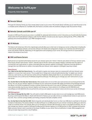 Contact Us
Welcome to SoftLayer                                                                                                     1-866-398-7638
                                                                                                                           214-442-0602
Frequently Asked Questions                                                                                                softlayer.com




     Remote Reboot

Through the Customer Portal, you have remote reboot access to your server. This remote reboot will allow you to reset the server or do
a complete power off/power on. Available 24/7, this feature is located under the hardware category inside the Customer Portal.


     Remote Console and KVM over IP

Console or KVM over IP access to your server is available for advanced administrative control. Instructions are found inside the Customer
Portal within the Private Network category under the SSL VPN link. Console access also requires utilizing the SSL, PPTP, or IPSEC VPN
gateway and connecting directly to your IPMI management card.


     OS Reloads

This feature will reload your OS to the original specs and will allow you to start over or change your server configuration including OS,
control panels, database software, and security software. OS reloads and configuration changes occur real-time and will format your
server and reload a fresh OS. Depending on the applications and complexity of your server, the average time for an automated OS
reload is 30 minutes to two hours.


     DNS and Name-Servers

Name-servers are top-level authoritative servers for your domain name and “inform” Internet users where to find your domain name.
Once found, domain name servers “inform” Internet users to the IP in which your domain resolves. Customers have the option of
running their own name-servers or utilize a third party (like your domain registrar or SoftLayer). Customers must also decide to
manage their own DNS servers or utilize a third party (like your domain name registrar or SoftLayer) requiring a reload.

Name-Servers
Yes, I Want to Run My Own Name-Servers You will need to register your domain name as a name-server with your domain name
registrar to run your own name-servers. This is usually free of charge and is only and administrative step. To register your domain
name as a name-server you will need two names and two IP addresses. Most people elect to use something like ns1.domain.com
and ns2.domain.com as well as two IP addresses assigned by SoftLayer. This allows you to manage your own name-servers on your
own server.

No, I Do Not Want to Run My Own Name-Servers Most people elect not to run their own name-servers and use third parties for this
service. You can use your domain registrar or SoftLayer as your name-server provider. We highly recommend using SoftLayer because
this allows us to further troubleshoot routing or domain issues that may arise. If you wish for SoftLayer to be your authoritative
name-server provider, log into your domain registrar and change your name servers to ns1.softlayer.com (67.228.254.4) and
ns2.softlayer.com (67.228.255.5). Do not perform this until you are ready for your domain name to be live on your server at SoftLayer.

DNS Management
Yes, I Want to Manage My Own DNS You will need to install a DNS system on your server to run and manage your own DNS servers.
By using a control panel like Plesk or cPanel with this built-in feature, you can add, remove, or modify domain names on your server at
any time. This is common among resellers and hosting companies that seek complete control.

No, I Do Not Want to Run My Own DNS Most companies and individuals elect not to run their own DNS due to overhead on the server
and lack of redundancy. The easiest method is to allow SoftLayer to run DNS services for your domain name(s) by adding your domains
inside our Customer Portal. This will also allow you to manage your domains 24/7 through our easy to use graphical interface. You can
also manage your domain outside of SoftLayer by allowing your domain registrar to run DNS services or other unrelated third parties.
Make sure your domain name is pointed at the proper IP address on your server. Once a modification is made, DNS propagation can
take up to seven days to point to a new IP address.


© 2008 SoftLayer Technologies, Inc.   09SLT021   rev120109
 
