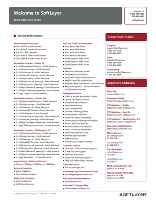 Contact Us
Welcome to SoftLayer                                                                                                                   1-866-398-7638
                                                                                                                                         214-442-0602
Quick Reference Guide                                                                                                                       softlayer.com




     Service Information                                                                                     Contact Information

Networking Infrastructure                                    Dual and Quad Core Processors
■ Cisco 6509-E Border Routers                                ■ Intel Xeon 3000 Series                        Support
                                                                                                             support@softlayer.com
■ Cisco 6509-E Distribution Routers                          ■ Intel Xeon 5000 Series
                                                                                                             1-866-403-7638
■ Sup 720 - 3BXL Engines                                     ■ Intel Xeon 5500 Series
                                                                                                             1-214-442-0603
■ Cisco 3560-E Public Access Switch                          ■ Intel Xeon E7000 Series
■ Cisco 3560-E Private Access Switch                         ■ AMD Opteron 1000 Series                       Sales
                                                                                                             sales@softlayer.com
                                                             ■ AMD Opteron 2000 Series
Bandwidth Providers – Dallas, TX                                                                             1-866-398-7638
                                                             ■ AMD Opteron 8000 Series
■ 1 x 10Gbps Global Crossing – Public Network                                                                1-214-442-0602
■ 2 x 10Gbps Internap – Public Network                       Software
                                                                                                             Accounting
                                                             ■ Microsoft Windows Server®
■ 1 x 10Gbps Level 3 – Public Network                                                                        accounting@softlayer.com
                                                             ■ Red Hat/CentOS/Fedora®                        1-214-442-0604
■ 2 x 10Gbps NTT America – Public Network
                                                             ■ Debian/FreeBSD®/SUSE®/Ubuntu™
■ 1 x 10Gbps SAVVIS – Public Network
                                                             ■ MySQL® and SQL Installations
■ 1 x 10Gbps Comcast (peering) – Public Network
■ 1 x 10Gbps Equinix (peering) – Public Network
                                                             ■ Parallels® Plesk and cPanel® Control Panels   Important Addresses
                                                             ■ Microsoft Hyper-V™, Citrix® XenServer™
■ 1 x 10Gbps Telefónica (peering) – Public Network
■ 1 x 10Gbps Time Warner (peering) – Public Network            and Parallels Virtuozzo
                                                                                                             Web Site
■ 1 x GigE Cogent – Private Network                          Management Portal                               www.softlayer.com
                                                             ■ Public & Private Bandwidth Graphs
Bandwidth Providers – Seattle, WA                            ■ Uplink Port Speed Control                     Customer Portal
■ 1 x 10Gbps Global Crossing – Public Network                                                                https://manage.softlayer.com
                                                             ■ Hardware Identification
■ 2 x 10Gbps Internap – Public Network
                                                             ■ Server Monitoring                             VPN Address – Dallas
■ 1 x 10Gbps Level 3 – Public Network                                                                        https://vpn.dal01.softlayer.com
                                                             ■ User Management
■ 1 x 10Gbps NTT America – Public Network
                                                             ■ Trouble Ticketing System
■ 1 x 10Gbps Qwest – Public Network                                                                          VPN Address – Seattle
                                                             ■ Automated OS Reloads                          https://vpn.sea01.softlayer.com
■ 1 x 10Gbps Comcast (peering) – Public Network
                                                             ■ Advanced System Reporting
■ 1 x 10Gbps SIX (peering) – Public Network                                                                  VPN Address – Washington, D.C.
                                                             ■ Accounting and Billing Information
■ 1 x 10Gbps Time Warner (peering) – Public Network                                                          https://vpn.wdc01.softlayer.com
                                                             ■ Private Network Services
■ 1 x GigE XO Communications – Private Network
                                                             ■ Server-to-Server Connectivity                 Emergency Notification
                                                             ■ NAS/FTP Backup Availability                   https://status.softlayer.com
Bandwidth Providers – Washington, D.C.
■ 1 x 10Gbps Global Crossing – Public Network                ■ Windows® Update Server                        Name-Servers
■ 2 x 10Gbps Internap – Public Network                       ■ Red Hat Update Server                         ns1.softlayer.com
■ 1 x 10Gbps Level 3 – Public Network                        ■ DNS Resolvers                                 67.228.254.4
■ 1 x 10Gbps NTT America – Public Network                    ■ Infrastructure Support Servers
                                                                                                             ns2.softlayer.com
■ 1 x 10Gbps Comcast (peering) – Public Network              Customer Support                                67.228.255.5
■ 1 x 10Gbps Equinix (peering) – Public Network              ■ 24/7/365 Online Technical Support
                                                                                                             DNS Resolvers
■ 1 x 10Gbps Telefónica (peering) – Public Network           ■ 1-866 Toll-Free Support                       rs1.softlayer.com
■ 1 x 10Gbps Time Warner (peering) – Public Network          ■ Certified Technicians                         10.0.80.11
■ 1 x GigE AboveNet™ – Private Network                       ■ Advanced Resolution System
                                                                                                             rs2.softlayer.com
                                                             ■ FAQ and Adobe Flash Tutorials
Upgrade Ports – Public and Private                                                                           10.0.80.12
■ Choice of 10Mbps, 100Mbps, or 1000Mbps                     Customer Forums
                                                                                                             Plesk Control Panel URL
                                                             ■ forums.softlayer.com
Network Protection                                                                                           https://x.x.x.x:8443
■ Arbor Peakflow®                                            KnowledgeLayer® Information Center
■ Cisco Netflow Analysis
                                                                                                             cPanel Control Panel URL
                                                             ■ knowledgelayer.softlayer.com
                                                                                                             http://x.x.x.x:2086
Single Core Processors                                       SoftLayer Developer Network                     https://x.x.x.x:2087
■ Intel® Dual Xeon®                                          ■ sldn.softlayer.com
■ AMD Dual Opteron
                                                             InnerLayer™ Company Blog
                                                             ■ theinnerlayer.softlayer.com


© 2008 SoftLayer Technologies, Inc.   09SLT021   rev120109
 
