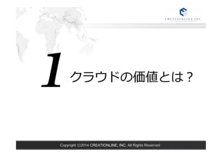 クラウドの価値とは？1 
Copyright ⓒ2014 CREATIONLINE, INC. All Rights Reserved 
 