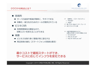 クラウドの利利点とは？ 
n 技術的 
➡ サーバの追加や削減が簡単に、今すぐできる 
➡ ⾃自動化・省省⼒力力化のためのツールが提供されている 
n ビジネス的 
➡ 利利⽤用時間単位の課⾦金金なので、 
初期コストを抑えることができる 
n 背景 
➡ ビジネスを取り巻く環境が常に変化する 
➡ 周辺技術の進化（スマートフォンの急速な普及） 
☞ 「柔軟性」「スケーラビリティ」 
» “Flexible” 
» “Agile” 
☞ 使いやすいWebインターフェース 
☞ API やライブラリ群 
 
☞ ⽔水道や電気料料⾦金金のように、 
必要な分を使った分だけ課⾦金金となる 
» “On demand” 
» “Pay as you go” 
» “Pay for what you use” 
最⼩小コストで最短スタートができ、 
サービスに応じてインフラを変化できる 
Copyright ⓒ2014 CREATIONLINE, INC. All Rights Reserved 
 