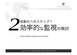 What is effective operation and monitoring? 2 
自動化へのステップ１ 効率的な監視の検討 
Copyright ⓒ2014 CREATIONLINE, INC. All Rights Reserved 
 