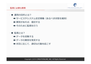 監視に必要な要素 
n 運⽤用の⽬目的とは？ 
➡ サービスやシステム安定稼働（あるべき状態を維持） 
➡ 異異常があれば、復復旧する 
➡ そのために監視を⾏行行う 
n 監視とは？ 
➡ データを収集する 
➡ データの異異常を発⾒見見する 
➡ 状況に応じて、適切切な⾏行行動を起こす 
Copyright ⓒ2014 CREATIONLINE, INC. All Rights Reserved 
 