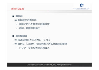 Copyright ⓒ2014 CREATIONLINE, INC. All Rights Reserved 
効率率率的な監視 
n 運⽤用前 
➡ 監視設定の省省⼒力力化 
• 役割に応じた監視の⾃自動設定 
• 追加・削除の⾃自動化 
n 運⽤用開始後 
➡ 迅速な検出とエスカレーション 
➡ 適切切に「⼈人間が」状況判断できる仕組みの提供 
• トリアージ的な考え⽅方の導⼊入 
 