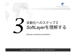 SoftLayer’s architecture and Network 3 
自動化へのステップ２ 
SoftLayerを理解する 
Copyright ⓒ2014 CREATIONLINE, INC. All Rights Reserved 
 