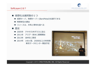 SoftLayerとは？ 
n 仮想化は選択肢の１つ 
➡ 仮想サーバ、物理理サーバー(BareMetal)を選択できる 
➡ 時間単位の課⾦金金 
➡ リソースは、共有と専有を選べる 
n 歴史 
➡ 2005年年 テキサス州ダラスに設⽴立立 
➡ 2011年年 アジア・欧⽶米に展開開始 
➡ 2013年年 IBM社に買収 
➡ 2014年年 140ヶ国、25000以上の利利⽤用者 
東京データセンター開設予定 
Copyright ⓒ2014 CREATIONLINE, INC. All Rights Reserved 
 