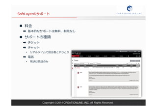 SoftLayerのサポート 
n 料料⾦金金 
➡ 基本的なサポートは無料料、制限なし 
n サポートの種類 
➡ チケット 
➡ チャット 
• リアルタイムで担当者とやりとり 
➡ 電話 
• 現状は英語のみ 
Copyright ⓒ2014 CREATIONLINE, INC. All Rights Reserved 
 