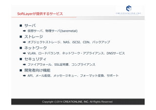 SoftLayerが提供するサービス 
n サーバ 
➡ 仮想サーバ、物理理サーバ(baremetal) 
n ストレージ 
➡ オブジェクトストレージ、NAS、iSCSI、CDN、バックアップ 
n ネットワーク 
➡ VLAN、ロードバランサ、ネットワーク・アプライアンス、DNSサービス 
n セキュリティ 
➡ ファイアウォール、SSL証明書、コンプライアンス 
n 開発者向け機能 
➡ API、メール配信、メッセージキュー、フォーマット変換、サポート 
Copyright ⓒ2014 CREATIONLINE, INC. All Rights Reserved 
 