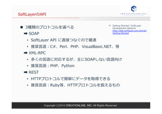 SoftLayerのAPI 
n 3種類のプロトコルを選べる 
➡ SOAP 
☞ Getting Started | SoftLayer 
Development Network 
http://sldn.softlayer.com/article/ 
Getting-Started 
• SoftLayer API に直接つなぐので最速 
• 推奨⾔言語：C#、Perl、PHP、VisualBasic.NET、等 
➡ XML-‐‑‒RPC 
• 多くの⾔言語に対応するが、主にSOAPしない⾔言語向け 
• 推奨⾔言語：PHP、Python 
➡ REST 
• HTTPプロトコルで簡単にデータを取得できる 
• 推奨⾔言語：Ruby等、HTTPプロトコルを扱えるもの 
Copyright ⓒ2014 CREATIONLINE, INC. All Rights Reserved 
 