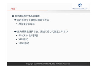 Copyright ⓒ2014 CREATIONLINE, INC. All Rights Reserved 
REST 
n RESTがおすすめの理理由 
➡ curlを使って簡単に確認できる 
• 冴えるシェル芸 
➡ 出⼒力力結果を選択でき、⽤用途に応じて加⼯工しやすい 
• テキスト（⽂文字列列） 
• XML形式 
• JSON形式 
 
