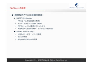 SoftLayerの監視 
n 標準提供される2種類の監視 
➡ BASIC Monitoring 
• PING レベルの死活監視（無償） 
• メール、チケットでの通知（無償） 
• TCP Port レベルの監視オプションあり 
• 障害発⽣生時に⾃自動再起動や、データセンタ有⼈人対応 
➡ Advance Monitoring 
• 分単位のサービス・リソース監視 
• Basic は無償 
• AdvanceやPlatinumは有償 
Copyright ⓒ2014 CREATIONLINE, INC. All Rights Reserved 
 