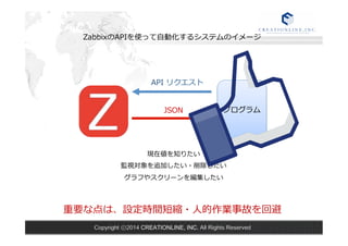 ZabbixのAPIを使って⾃自動化するシステムのイメージ 
プログラム 
API リクエスト 
JSON 
現在値を知りたい 
監視対象を追加したい・削除したい 
グラフやスクリーンを編集したい 
重要な点は、設定時間短縮・⼈人的作業事故を回避 
Copyright ⓒ2014 CREATIONLINE, INC. All Rights Reserved 
 