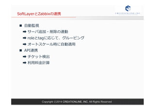 SoftLayerとZabbixの連携 
n ⾃自動監視 
➡ サーバ追加・削除の連動 
➡ roleとtagに応じて、グルーピング 
➡ オートスケール時に⾃自動適⽤用 
n API連携 
➡ チケット検出 
➡ 利利⽤用料料⾦金金計算 
Copyright ⓒ2014 CREATIONLINE, INC. All Rights Reserved 
 
