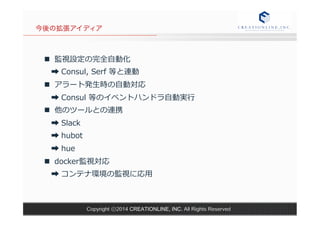 今後の拡張アイディア 
n 監視設定の完全⾃自動化 
➡ Consul, Serf 等と連動 
n アラート発⽣生時の⾃自動対応 
➡ Consul 等のイベントハンドラ⾃自動実⾏行行 
n 他のツールとの連携 
➡ Slack 
➡ hubot 
➡ hue 
n docker監視対応 
➡ コンテナ環境の監視に応⽤用 
Copyright ⓒ2014 CREATIONLINE, INC. All Rights Reserved 
 