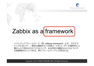Zabbix as a framework 
ソフトウェアフレームワーク（英: software framework）とは、プログラ 
ミングにおいて、一般的な機能をもつ共通コードをユーザーが選択的に上 
書きしたり特化させたりすることで、ある特定の機能をもたせようとす 
る抽象概念のことである。単にフレームワークとも呼ばれる。 
Copyright ⓒ2014 CREATIONLINE, INC. All Rights Reserved 
 