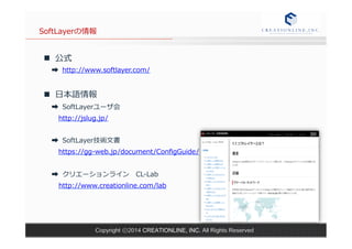 SoftLayerの情報 
n 公式 
➡ http://www.softlayer.com/ 
n ⽇日本語情報 
➡ SoftLayerユーザ会 
http://jslug.jp/ 
 
➡ SoftLayer技術⽂文書 
https://gg-‐‑‒web.jp/document/ConfigGuide/ 
 
➡ クリエーションライン CL-‐‑‒Lab 
http://www.creationline.com/lab 
 
Copyright ⓒ2014 CREATIONLINE, INC. All Rights Reserved 
 