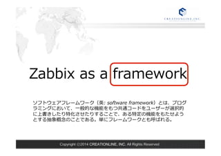 Zabbix as a framework 
ソフトウェアフレームワーク（英: software framework）とは、プログ 
ラミングにおいて、⼀一般的な機能をもつ共通コードをユーザーが選択的 
に上書きしたり特化させたりすることで、ある特定の機能をもたせよう 
とする抽象概念念のことである。単にフレームワークとも呼ばれる。 
Copyright ⓒ2014 CREATIONLINE, INC. All Rights Reserved 
 