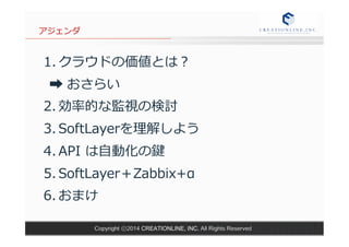 アジェンダ 
1. クラウドの価値とは？ 
➡ おさらい 
2. 効率率率的な監視の検討 
3. SoftLayerを理理解しよう 
4. API は⾃自動化の鍵 
5. SoftLayer＋Zabbix+α 
6. おまけ 
 
 
Copyright ⓒ2014 CREATIONLINE, INC. All Rights Reserved 
 
