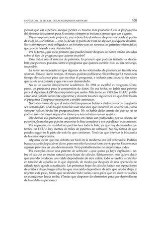 CAPÍTULO 16. EL PELIGRO DE LAS PATENTES DE SOFTWARE

100

pensar que vas a perder, aunque perder es mucho más probable. Con la propaganda
del sistema de patentes pasa lo mismo: siempre te incitan a pensar que vas a ganar.
Para compensar este prejuicio, voy a describir el sistema de patentes desde el punto
de vista de sus víctimas —esto es, desde el punto de vista de alguien que quiere desarrollar software pero está obligado a un forcejeo con un sistema de patentes informáticas
que puede llevarle a ser demandado.
Por lo tanto, ¿qué es lo primero que puedes hacer después de haber tenido una idea
sobre el tipo de programa que quieres escribir?
Para tratar con el sistema de patentes, lo primero que podrías intentar es descubrir qué patentes pueden cubrir el programa que quieres escribir. Esto es, sin embargo,
imposible.
La razón se encuentra en que algunas de las solicitudes de patentes en trámite son
secretas. Pasado cierto tiempo, 18 meses, podrán publicarse. Sin embargo, 18 meses son
tiempo de suﬁciente para que escribas el programa, e incluso para lanzarlo sin saber
que existe una patente y que vas a ser demandado.
No es un asunto simplemente académico. En 1984 se escribió el programa Compress, un programa para la compresión de datos. En esa fecha, no había una patente
para el algoritmo LZW de compresión que usaba. Más tarde, en 1985, los EE.UU. publicaron una patente sobre este algoritmo y durante los años siguientes los que distribuían
el programa Compress empezaron a recibir amenazas.
No había forma de que el autor de Compress se hubiera dado cuenta de que podía
ser demandado. Todo lo que hizo fue usar una idea que encontró en una revista, como
siempre habían hecho los programadores. No se había dado cuenta de que ya no se
podían usar de forma segura las ideas que encontrabas en una revista.
Olvidemos ese problema. Las patentes en curso son publicadas por la oﬁcina de
patentes, de modo que puedes encontrar la lista completa y ver qué dictan exactamente.
Por supuesto, en realidad no podrías leer toda la lista, ya que hay demasiadas patentes. En EE.UU. hay cientos de miles de patentes de software. No hay forma de que
puedas seguirles la pista de todo lo que contienen. Tendrías que intentar la búsqueda
de las más importantes.
Algunos dicen que eso debería ser fácil en la moderna era del ordenador. Podrías
buscar a partir de palabras clave, pero eso sólo funciona hasta cierto punto. Encontrarás
algunas patentes en una determinada. Pero probablemente no encontrarás todas.
Por ejemplo, existe una patente de software —que quizá ya haya expirado— sobre el cálculo en orden natural para hojas de cálculo. Básicamente, esto quiere decir
que cuando produces una celda dependiente de otra celda, todo se vuelve a calcular
en función de aquello de lo que depende, de modo que después de una operación de
cálculo todo queda actualizado. Las primeras hojas de cálculo hacían sus operaciones
de arriba a abajo, luego si hacías que una celda dependiera de otra que estaba abajo, y
repetías este paso, tenías que recalcular todo varias veces para que los nuevos valores
se extendieran hacia arriba. (Tenías que disponer de elementos para que dependieran
de las celdas superiores.)

 