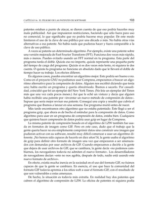 CAPÍTULO 16. EL PELIGRO DE LAS PATENTES DE SOFTWARE

103

patentes estaban a punto de atacar, se dieron cuenta de que eso podría hacerles muy
mala publicidad. Así que impusieron restricciones, haciendo que sólo fuera para uso
no comercial, lo que signiﬁcaba que no podría hacerse muy popular. De este modo
limitaron el uso de la clave de uso público por una década o más. No había otras vías
alternativas a esa patente. No había nada que pudieras hacer y fuera comparable a la
clave de uso público.
A veces se patenta un determinado algoritmo. Por ejemplo, existe una patente sobre
una versión mejorada de Fast Fourier Transform (FFT). Funciona dos veces más rápido,
más o menos. Puedes evitarlo usando un FFT normal en tu programa. Esta parte del
programa tarda el doble. Quizás eso no importe, quizás represente una pequeña parte
del tiempo de carga del programa. Quizás si es dos veces más lento, ni siquiera te des
cuenta. O quizás tu programa no funcione en absoluto dado que le llevará el doble de
tiempo hacer su trabajo. Los efectos diﬁeren.
En algunos casos, puedes encontrar un algoritmo mejor. Esto podría ser bueno o no.
Como en el proyecto GNU no podíamos usar Compress, empezamos a buscar un algoritmo alternativo para la compresión de datos. Alguien nos escribió diciendo que tenía
uno; había escrito un programa y quería ofrecérnoslo. Íbamos a sacarlo. Por casualidad, coincidió que leí un ejemplar del New York Times. (No leía un ejemplar del Times
más que una vez cada pocos meses.) Así que le eché un vistazo y decía que alguien
había recibido una patente por «inventar un nuevo método de compresión de datos».
Supuse que sería mejor revisar esa patente. Conseguí una copia y resultó que cubría el
programa que íbamos a lanzar en una semana. Ese programa murió antes de nacer.
Más tarde encontramos otro algoritmo que no estaba patentado. Éste llegó a ser el
programa gzip, que ahora es de hecho el estándar para la compresión de datos. Como
algoritmo para usar en un programa de compresión de datos, estaba bien. Cualquiera
que quisiera hacer compresión de datos podría usar gzip en lugar de Compress.
La misma patente de compresión basada en el algoritmo de LZW también fue usada en formatos de imagen como GIF. Pero en este caso, dado que el trabajo que la
gente quería hacer no era simplemente comprimir datos sino construir una imagen que
pudieran activar con su software, resultó muy difícil comenzar a usar un algoritmo diferente. ¡No hemos sido capaces de hacerlo en diez años! Sí, la gente usaba el algoritmo
de gzip para deﬁnir otro formato de imagen una vez que empezaron a ser amenazados con demandas por usar archivos de GIF. Cuando empezamos a decirle a la gente
que dejara de usar archivos de GIF, que se cambiara, la gente decía «no podemos cambiarnos, los navegadores todavía no admiten el nuevo formato». Los desarrolladores
de navegadores decían «esto no nos agobia, después de todo, nadie está usando este
nuevo formato de archivo».
En efecto, existía mucha inercia en la sociedad en el uso del formato GIF, no fuimos
capaces de que la gente se cambiara. En esencia, el uso que hace la comunidad del
formato GIF todavía apremia a los sitios web a usar el formato GIF, con el resultado de
que son vulnerables a estas amenazas.
De hecho, la situación es todavía más extraña. En realidad hay dos patentes que
cubren el algoritmo de compresión de LZW. La oﬁcina de patentes ni siquiera podía

 