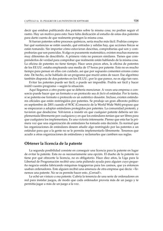 CAPÍTULO 16. EL PELIGRO DE LAS PATENTES DE SOFTWARE

104

decir que estaban publicando dos patentes sobre la misma cosa; no podían seguir el
rastro. Hay un motivo para esto: hace falta dedicación al estudio de estas dos patentes
para darte cuenta de que realmente protegen la misma cosa.
Si fueran patentes sobre procesos químicos, sería mucho más fácil. Podrías comprobar qué sustancias se están usando, qué entradas y salidas hay, que acciones físicas se
están tomando. Sin importar cómo estuvieran descritas, comprobarías qué son y comprobarías que son parecidas. Si algo es puramente matemático, existen muchas maneras
muy diferentes de describirlo. A primera vista no parecen similares. Tienes que comprenderlos de verdad para comprobar que realmente están hablando de la misma cosa.
La oﬁcina de patentes no tiene tiempo. Hace unos pocos años, la oﬁcina de patentes
de los EE.UU. estaba empleando una media de 17 horas por patente. Esto no es mucho
tiempo para pensar en ellas con cuidado, así que por supuesto comenten errores como
éste. De hecho, os he hablado de un programa que murió antes de nacer. Ese algoritmo
también disponía de dos patentes en los EE.UU.; por lo que parece, no es algo tan raro.
Evitar las patentes puede ser fácil, o puede ser imposible. Podría ser fácil y hacer
inútil vuestro programa —según la situación.
Aquí llegamos a otro punto que se debería mencionar. A veces una empresa o consorcio puede hacer que un formato o un protocolo sea de facto el estándar. Por lo tanto,
si se patenta ese formato o protocolo es un auténtico desastre. Incluso, existen estándares oﬁciales que están restringidos por patentes. Se produjo un gran alboroto político
en septiembre de 2001 cuando el W3C (Consorcio de la World Wide Web) propuso que
se empezaran a adoptar estándares protegidos por patentes. La comunidad protestó, y
tuvieron que desdecirse. Volvieron a insistir en que cualquier patente debería ser implementada libremente por cualquiera y en que los estándares tenían que ser libres para
que cualquiera los implementara. Es una victoria interesante. Pienso que esta fue la primera vez que una organización de estándares ha tomado esta decisión. Es normal que
las organizaciones de estándares deseen añadir algo restringido por las patentes a un
estándar para que a la gente no se le permita implementarlo libremente. Tenemos que
acudir a otras organizaciones de estándares y reclamarles que cambien sus reglas.

Obtener la licencia de la patente
La segunda posibilidad consiste en conseguir una licencia para la patente en lugar
de evitar la patente. Esta no es necesariamente una opción. El dueño de la patente no
tiene por qué ofrecerte la licencia, no es obligatorio. Hace diez años, la Liga para la
Libertad de Programación recibió una carta pidiendo ayuda para alguien cuyo pequeño negocio estaba fabricando máquinas tragaperras para los casinos, que ya entonces
usaban ordenadores. Este alguien recibió una amenaza de otra empresa que decía: «Tenemos una patente. No se os permite hacer esto. ¡Cerrad!».
Le eché un vistazo a esa patente. Cubría la tenencia de una serie de ordenadores en
red para instalar juegos, de modo que cada ordenador proveía más de un juego y te
permitía jugar a más de un juego a la vez.

 